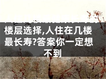 人住几楼最健康长寿的楼层选择,人住在几楼最长寿?答案你一定想不到