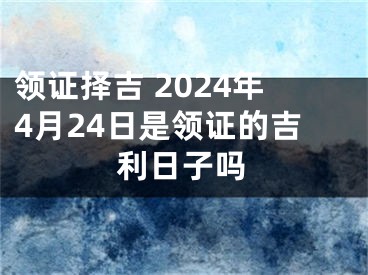 领证择吉 2024年4月24日是领证的吉利日子吗