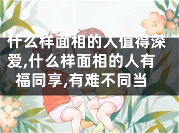 什么样面相的人值得深爱,什么样面相的人有福同享,有难不同当