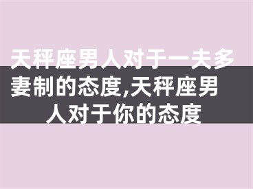 天秤座男人对于一夫多妻制的态度,天秤座男人对于你的态度