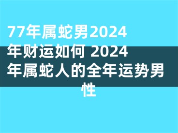 77年属蛇男2024年财运如何 2024年属蛇人的全年运势男性