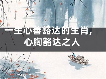 一生心善豁达的生肖,心胸豁达之人