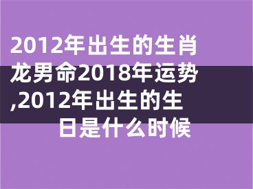 2012年出生的生肖龙男命2018年运势,2012年出生的生日是什么时候