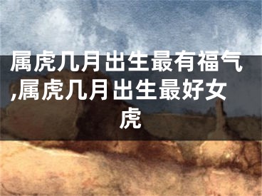 属虎几月出生最有福气,属虎几月出生最好女虎