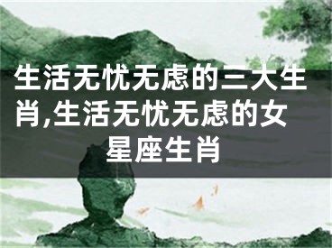生活无忧无虑的三大生肖,生活无忧无虑的女星座生肖