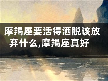 摩羯座要活得洒脱该放弃什么,摩羯座真好