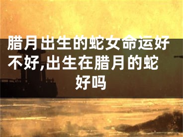 腊月出生的蛇女命运好不好,出生在腊月的蛇好吗