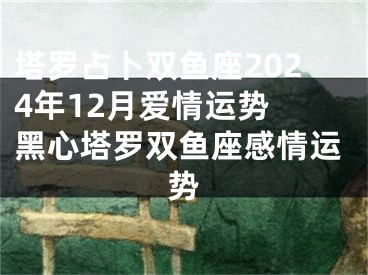 塔罗占卜双鱼座2024年12月爱情运势 黑心塔罗双鱼座感情运势