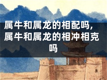 属牛和属龙的相配吗,属牛和属龙的相冲相克吗