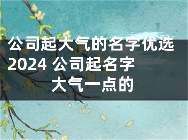 公司起大气的名字优选2024 公司起名字大气一点的