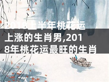 2018上半年桃花运上涨的生肖男,2018年桃花运最旺的生肖
