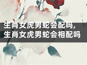 生肖女虎男蛇会配吗,生肖女虎男蛇会相配吗