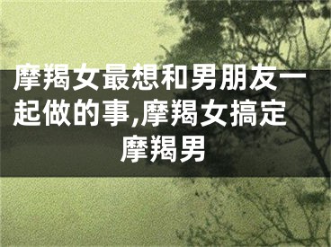 摩羯女最想和男朋友一起做的事,摩羯女搞定摩羯男