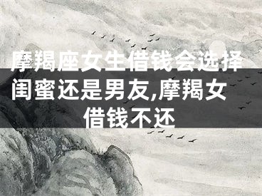摩羯座女生借钱会选择闺蜜还是男友,摩羯女借钱不还