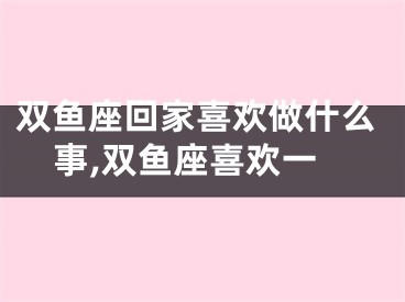 双鱼座回家喜欢做什么事,双鱼座喜欢一