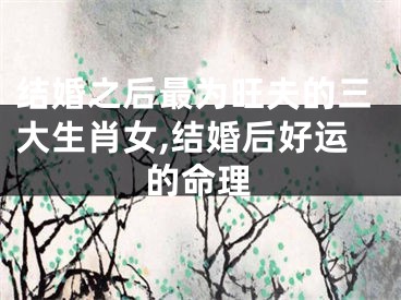 结婚之后最为旺夫的三大生肖女,结婚后好运的命理