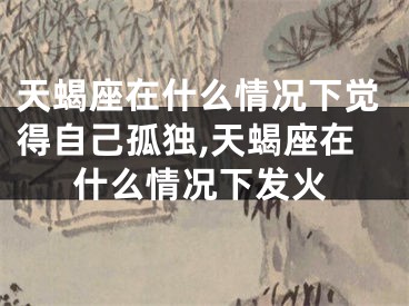 天蝎座在什么情况下觉得自己孤独,天蝎座在什么情况下发火
