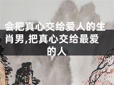 会把真心交给爱人的生肖男,把真心交给最爱的人