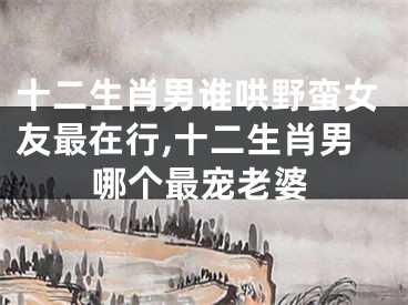 十二生肖男谁哄野蛮女友最在行,十二生肖男哪个最宠老婆