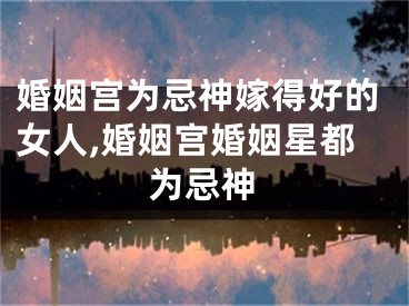 婚姻宫为忌神嫁得好的女人,婚姻宫婚姻星都为忌神