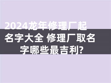 2024龙年修理厂起名字大全 修理厂取名字哪些最吉利?