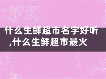 什么生鲜超市名字好听,什么生鲜超市最火