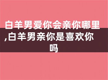 白羊男爱你会亲你哪里,白羊男亲你是喜欢你吗