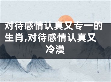 对待感情认真又专一的生肖,对待感情认真又冷漠