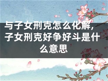 与子女刑克怎么化解,子女刑克好争好斗是什么意思