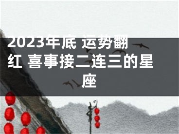 2023年底 运势翻红 喜事接二连三的星座