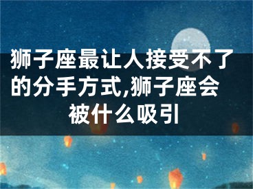 狮子座最让人接受不了的分手方式,狮子座会被什么吸引