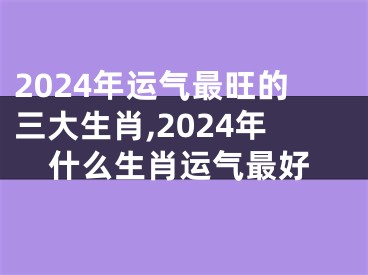 2024年运气最旺的三大生肖,2024年什么生肖运气最好