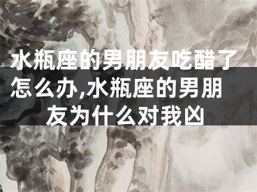 水瓶座的男朋友吃醋了怎么办,水瓶座的男朋友为什么对我凶