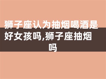 狮子座认为抽烟喝酒是好女孩吗,狮子座抽烟吗