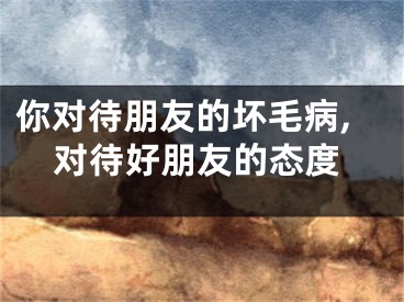 你对待朋友的坏毛病,对待好朋友的态度