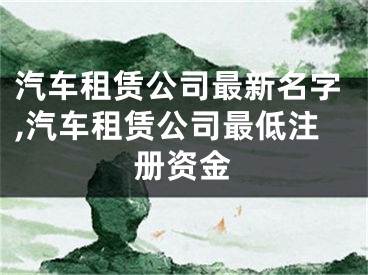 汽车租赁公司最新名字,汽车租赁公司最低注册资金