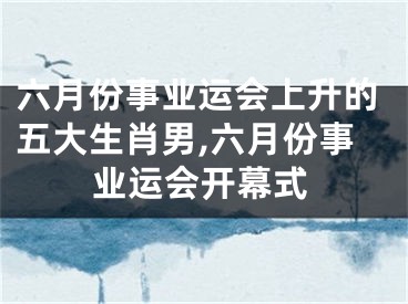 六月份事业运会上升的五大生肖男,六月份事业运会开幕式