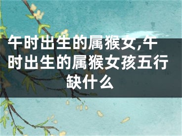 午时出生的属猴女,午时出生的属猴女孩五行缺什么