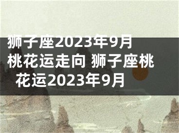 狮子座2023年9月桃花运走向 狮子座桃花运2023年9月