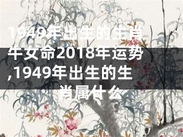 1949年出生的生肖牛女命2018年运势,1949年出生的生肖属什么