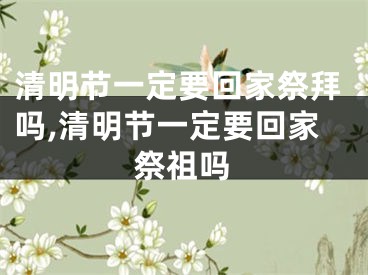 清明节一定要回家祭拜吗,清明节一定要回家祭祖吗