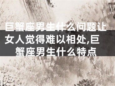 巨蟹座男生什么问题让女人觉得难以相处,巨蟹座男生什么特点