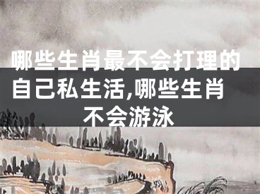 哪些生肖最不会打理的自己私生活,哪些生肖不会游泳