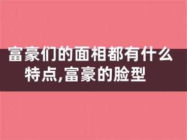 富豪们的面相都有什么特点,富豪的脸型