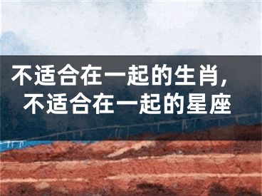 不适合在一起的生肖,不适合在一起的星座