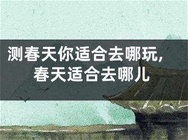 测春天你适合去哪玩,春天适合去哪儿