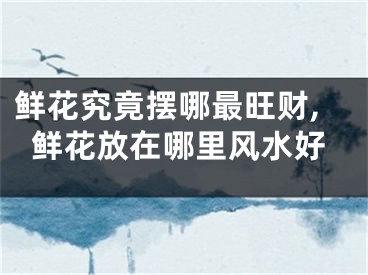 鲜花究竟摆哪最旺财,鲜花放在哪里风水好