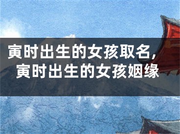 寅时出生的女孩取名,寅时出生的女孩姻缘