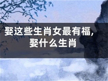 娶这些生肖女最有福,娶什么生肖