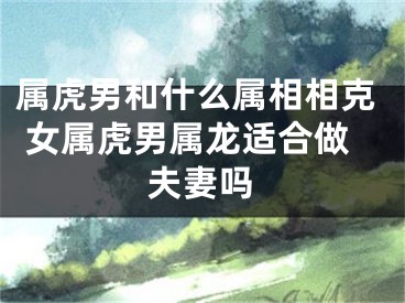 属虎男和什么属相相克 女属虎男属龙适合做夫妻吗